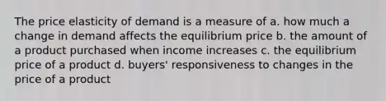 The price elasticity of demand is a measure of a. how much a change in demand affects the equilibrium price b. the amount of a product purchased when income increases c. the equilibrium price of a product d. buyers' responsiveness to changes in the price of a product