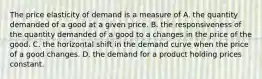 The price elasticity of demand is a measure of A. the quantity demanded of a good at a given price. B. the responsiveness of the quantity demanded of a good to a changes in the price of the good. C. the horizontal shift in the demand curve when the price of a good changes. D. the demand for a product holding prices constant.