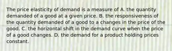 The price elasticity of demand is a measure of A. the quantity demanded of a good at a given price. B. the responsiveness of the quantity demanded of a good to a changes in the price of the good. C. the horizontal shift in the demand curve when the price of a good changes. D. the demand for a product holding prices constant.