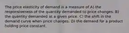 The price elasticity of demand is a measure of A) the responsiveness of the quantity demanded to price changes. B) the quantity demanded at a given price. C) the shift in the demand curve when price changes. D) the demand for a product holding price constant.