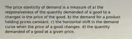 The price elasticity of demand is a measure of a) the responsiveness of the quantity demanded of a good to a changes in the price of the good. b) the demand for a product holding prices constant. c) the horizontal shift in the demand curve when the price of a good changes. d) the quantity demanded of a good at a given price.