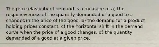 The price elasticity of demand is a measure of a) the responsiveness of the quantity demanded of a good to a changes in the price of the good. b) the demand for a product holding prices constant. c) the horizontal shift in the demand curve when the price of a good changes. d) the quantity demanded of a good at a given price.