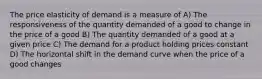 The price elasticity of demand is a measure of A) The responsiveness of the quantity demanded of a good to change in the price of a good B) The quantity demanded of a good at a given price C) The demand for a product holding prices constant D) The horizontal shift in the demand curve when the price of a good changes