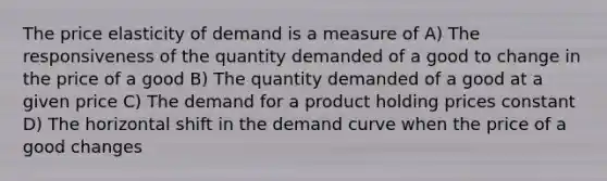 The price elasticity of demand is a measure of A) The responsiveness of the quantity demanded of a good to change in the price of a good B) The quantity demanded of a good at a given price C) The demand for a product holding prices constant D) The horizontal shift in the demand curve when the price of a good changes