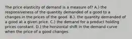 The price elasticity of demand is a measure of? A.) the responsiveness of the quantity demanded of a good to a changes in the prices of the good. B.). the quantity demanded of a good at a given price. C.) the demand for a product holding prices constant. D.) the horizontal shift in the demand curve when the price of a good changes.