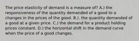 The price elasticity of demand is a measure of? A.) the responsiveness of the quantity demanded of a good to a changes in the prices of the good. B.). the quantity demanded of a good at a given price. C.) the demand for a product holding prices constant. D.) the horizontal shift in the demand curve when the price of a good changes.