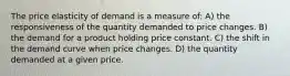 The price elasticity of demand is a measure of: A) the responsiveness of the quantity demanded to price changes. B) the demand for a product holding price constant. C) the shift in the demand curve when price changes. D) the quantity demanded at a given price.