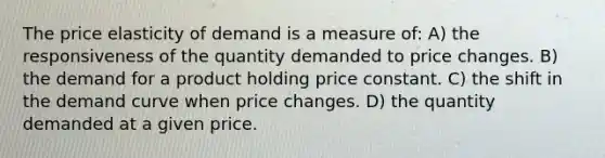 The price elasticity of demand is a measure of: A) the responsiveness of the quantity demanded to price changes. B) the demand for a product holding price constant. C) the shift in the demand curve when price changes. D) the quantity demanded at a given price.