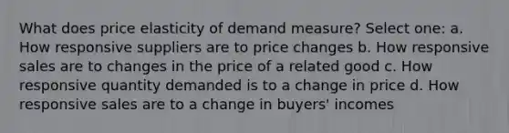 What does price elasticity of demand measure? Select one: a. How responsive suppliers are to price changes b. How responsive sales are to changes in the price of a related good c. How responsive quantity demanded is to a change in price d. How responsive sales are to a change in buyers' incomes