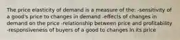 The price elasticity of demand is a measure of the: -sensitivity of a good's price to changes in demand -effects of changes in demand on the price -relationship between price and profitability -responsiveness of buyers of a good to changes in its price