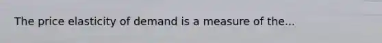 The price elasticity of demand is a measure of the...