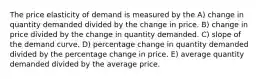 The price elasticity of demand is measured by the A) change in quantity demanded divided by the change in price. B) change in price divided by the change in quantity demanded. C) slope of the demand curve. D) percentage change in quantity demanded divided by the percentage change in price. E) average quantity demanded divided by the average price.