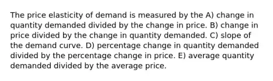 The price elasticity of demand is measured by the A) change in quantity demanded divided by the change in price. B) change in price divided by the change in quantity demanded. C) slope of the demand curve. D) percentage change in quantity demanded divided by the percentage change in price. E) average quantity demanded divided by the average price.