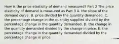 How is the price elasticity of demand​ measured? Part 2 The price elasticity of demand is measured as Part 3 A. the slope of the demand curve. B. price divided by the quantity demanded. C. the percentage change in the quantity supplied divided by the percentage change in the quantity demanded. D. the change in the quantity demanded divided by the change in price. E. the percentage change in the quantity demanded divided by the percentage change in price.