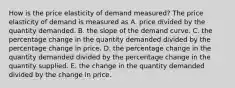 How is the price elasticity of demand​ measured? The price elasticity of demand is measured as A. price divided by the quantity demanded. B. the slope of the demand curve. C. the percentage change in the quantity demanded divided by the percentage change in price. D. the percentage change in the quantity demanded divided by the percentage change in the quantity supplied. E. the change in the quantity demanded divided by the change in price.