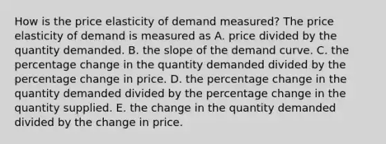 How is the price elasticity of demand​ measured? The price elasticity of demand is measured as A. price divided by the quantity demanded. B. the slope of the demand curve. C. the percentage change in the quantity demanded divided by the percentage change in price. D. the percentage change in the quantity demanded divided by the percentage change in the quantity supplied. E. the change in the quantity demanded divided by the change in price.