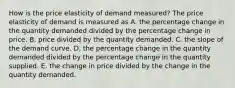 How is the price elasticity of demand measured? The price elasticity of demand is measured as A. the percentage change in the quantity demanded divided by the percentage change in price. B. price divided by the quantity demanded. C. the slope of the demand curve. D. the percentage change in the quantity demanded divided by the percentage change in the quantity supplied. E. the change in price divided by the change in the quantity demanded.