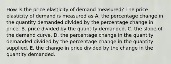 How is the price elasticity of demand measured? The price elasticity of demand is measured as A. the percentage change in the quantity demanded divided by the percentage change in price. B. price divided by the quantity demanded. C. the slope of the demand curve. D. the percentage change in the quantity demanded divided by the percentage change in the quantity supplied. E. the change in price divided by the change in the quantity demanded.