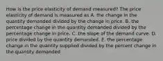 How is the price elasticity of demand measured? The price elasticity of demand is measured as A. the change in the quantity demanded divided by the change in price. B. the percentage change in the quantity demanded divided by the percentage change in price. C. the slope of the demand curve. D. price divided by the quantity demanded. E. the percentage change in the quantity supplied divided by the percent change in the quantity demanded