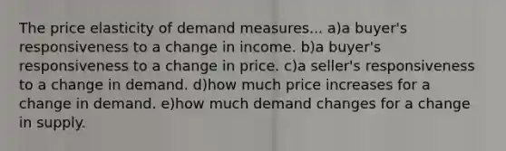 The price elasticity of demand measures... a)a buyer's responsiveness to a change in income. b)a buyer's responsiveness to a change in price. c)a seller's responsiveness to a change in demand. d)how much price increases for a change in demand. e)how much demand changes for a change in supply.