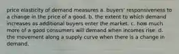 price elasticity of demand measures a. buyers' responsiveness to a change in the price of a good. b. the extent to which demand increases as additional buyers enter the market. c. how much more of a good consumers will demand when incomes rise. d. the movement along a supply curve when there is a change in demand.