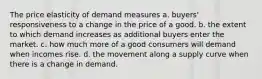 The price elasticity of demand measures a. buyers' responsiveness to a change in the price of a good. b. the extent to which demand increases as additional buyers enter the market. c. how much more of a good consumers will demand when incomes rise. d. the movement along a supply curve when there is a change in demand.