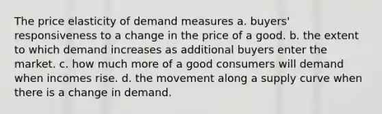 The price elasticity of demand measures a. buyers' responsiveness to a change in the price of a good. b. the extent to which demand increases as additional buyers enter the market. c. how much more of a good consumers will demand when incomes rise. d. the movement along a supply curve when there is a change in demand.