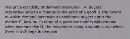 The price elasticity of demand measures... A. buyers' responsiveness to a change in the price of a good B. the extent to which demand increases as additional buyers enter the market C. how much more of a good consumers will demand when incomes rise D. the movement along a supply curve when there is a change in demand