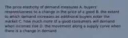 The price elasticity of demand measures A. buyers' responsiveness to a change in the price of a good B. the extent to which demand increases as additional buyers enter the market C. how much more of a good consumers will demand when incomes rise D. the movement along a supply curve when there is a change in demand