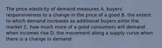 The price elasticity of demand measures A. buyers' responsiveness to a change in the price of a good B. the extent to which demand increases as additional buyers enter the market C. how much more of a good consumers will demand when incomes rise D. the movement along a supply curve when there is a change in demand