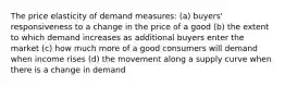 The price elasticity of demand measures: (a) buyers' responsiveness to a change in the price of a good (b) the extent to which demand increases as additional buyers enter the market (c) how much more of a good consumers will demand when income rises (d) the movement along a supply curve when there is a change in demand