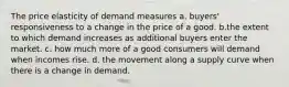 The price elasticity of demand measures a. buyers' responsiveness to a change in the price of a good. b.the extent to which demand increases as additional buyers enter the market. c. how much more of a good consumers will demand when incomes rise. d. the movement along a supply curve when there is a change in demand.