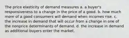 The price elasticity of demand measures a. a buyer's responsiveness to a change in the price of a good. b. how much more of a good consumers will demand when incomes rise. c. the increase in demand that will occur from a change in one of the nonprice determinants of demand. d. the increase in demand as additional buyers enter the market.