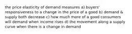 the price elasticity of demand measures a) buyers' responsiveness to a change in the price of a good b) demand & supply both decrease c) how much more of a good consumers will demand when income rises d) the movement along a supply curve when there is a change in demand