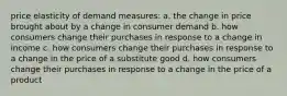 price elasticity of demand measures: a. the change in price brought about by a change in consumer demand b. how consumers change their purchases in response to a change in income c. how consumers change their purchases in response to a change in the price of a substitute good d. how consumers change their purchases in response to a change in the price of a product