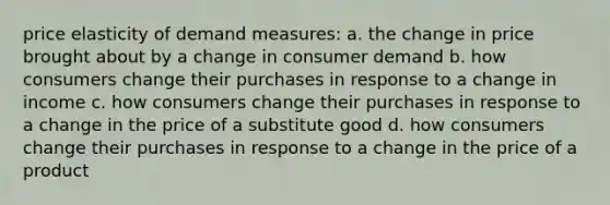 price elasticity of demand measures: a. the change in price brought about by a change in consumer demand b. how consumers change their purchases in response to a change in income c. how consumers change their purchases in response to a change in the price of a substitute good d. how consumers change their purchases in response to a change in the price of a product