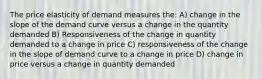 The price elasticity of demand measures the: A) change in the slope of the demand curve versus a change in the quantity demanded B) Responsiveness of the change in quantity demanded to a change in price C) responsiveness of the change in the slope of demand curve to a change in price D) change in price versus a change in quantity demanded