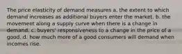 The price elasticity of demand measures a. the extent to which demand increases as additional buyers enter the market. b. the movement along a supply curve when there is a change in demand. c. buyers' responsiveness to a change in the price of a good. d. how much more of a good consumers will demand when incomes rise.