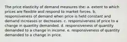 The price elasticity of demand measures the: a. extent to which prices are flexible and respond to market forces. b. responsiveness of demand when price is held constant and demand increases or decreases. c. responsiveness of price to a change in quantity demanded. d. responsiveness of quantity demanded to a change in income. e. responsiveness of quantity demanded to a change in price.