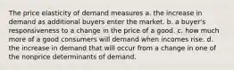 The price elasticity of demand measures a. the increase in demand as additional buyers enter the market. b. a buyer's responsiveness to a change in the price of a good. c. how much more of a good consumers will demand when incomes rise. d. the increase in demand that will occur from a change in one of the nonprice determinants of demand.