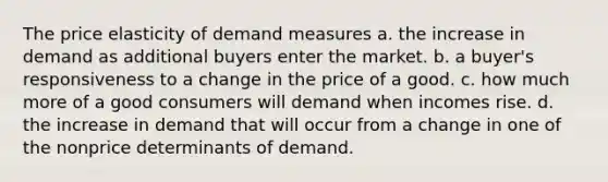 The price elasticity of demand measures a. the increase in demand as additional buyers enter the market. b. a buyer's responsiveness to a change in the price of a good. c. how much more of a good consumers will demand when incomes rise. d. the increase in demand that will occur from a change in one of the nonprice determinants of demand.