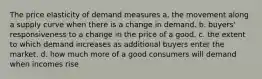 The price elasticity of demand measures a. the movement along a supply curve when there is a change in demand. b. buyers' responsiveness to a change in the price of a good. c. the extent to which demand increases as additional buyers enter the market. d. how much more of a good consumers will demand when incomes rise