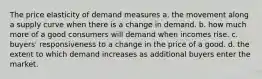 The price elasticity of demand measures a. the movement along a supply curve when there is a change in demand. b. how much more of a good consumers will demand when incomes rise. c. buyers' responsiveness to a change in the price of a good. d. the extent to which demand increases as additional buyers enter the market.