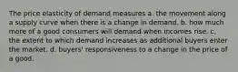 The price elasticity of demand measures a. the movement along a supply curve when there is a change in demand. b. how much more of a good consumers will demand when incomes rise. c. the extent to which demand increases as additional buyers enter the market. d. buyers' responsiveness to a change in the price of a good.