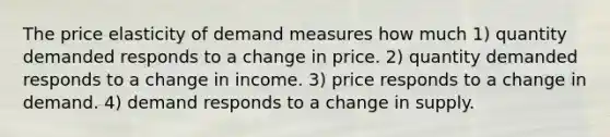 The price elasticity of demand measures how much 1) quantity demanded responds to a change in price. 2) quantity demanded responds to a change in income. 3) price responds to a change in demand. 4) demand responds to a change in supply.