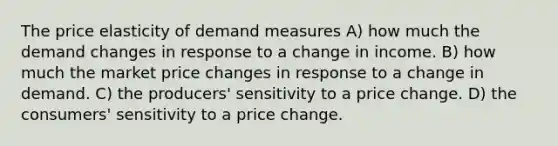 The price elasticity of demand measures A) how much the demand changes in response to a change in income. B) how much the market price changes in response to a change in demand. C) the producers' sensitivity to a price change. D) the consumers' sensitivity to a price change.