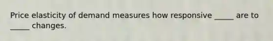 Price elasticity of demand measures how responsive _____ are to _____ changes.