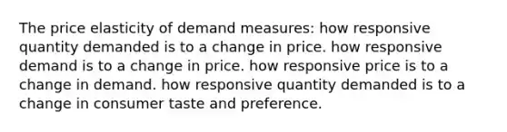 The price elasticity of demand measures: how responsive quantity demanded is to a change in price. how responsive demand is to a change in price. how responsive price is to a change in demand. how responsive quantity demanded is to a change in consumer taste and preference.