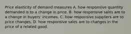 Price elasticity of demand measures A. how responsive quantity demanded is to a change in price. B. how responsive sales are to a change in​ buyers' incomes. C. how responsive suppliers are to price changes. D. how responsive sales are to changes in the price of a related good.