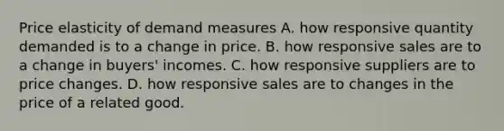 Price elasticity of demand measures A. how responsive quantity demanded is to a change in price. B. how responsive sales are to a change in​ buyers' incomes. C. how responsive suppliers are to price changes. D. how responsive sales are to changes in the price of a related good.